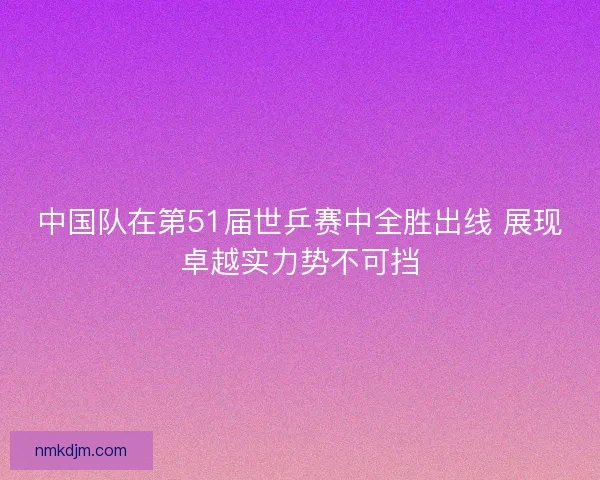 中国队在第51届世乒赛中全胜出线 展现卓越实力势不可挡