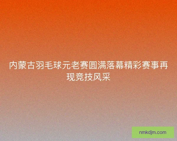 内蒙古羽毛球元老赛圆满落幕精彩赛事再现竞技风采