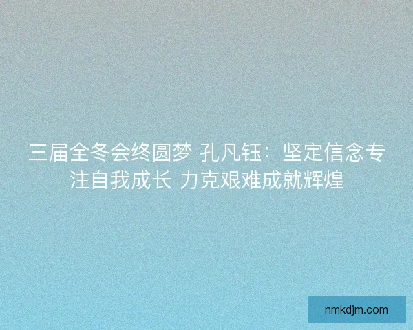 三届全冬会终圆梦 孔凡钰：坚定信念专注自我成长 力克艰难成就辉煌